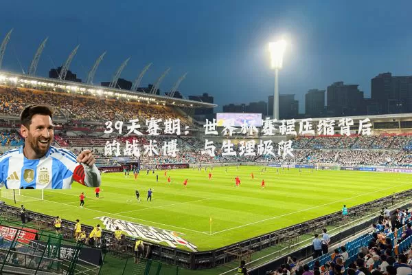 39天赛期:世界杯赛程压缩背后的战术博弈与生理极限