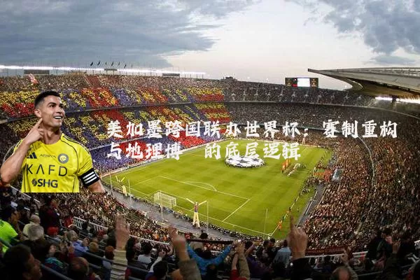 美加墨跨国联办世界杯：赛制重构与地理博弈的底层逻辑